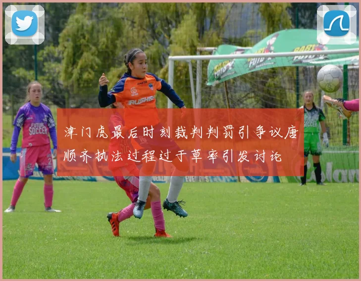 津门虎最后时刻裁判判罚引争议唐顺齐执法过程过于草率引发讨论