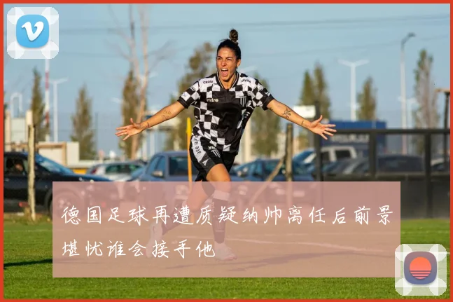 德国足球再遭质疑纳帅离任后前景堪忧谁会接手他