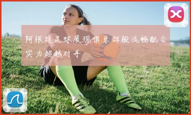 阿根廷足球展现俱乐部般流畅配合实力超越对手
