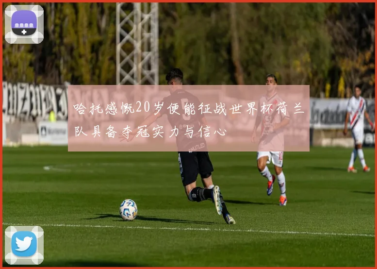 哈托感慨20岁便能征战世界杯荷兰队具备夺冠实力与信心