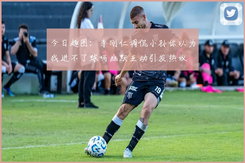 今日趣图：李刚仁调侃小孙你以为我进不了球吗幽默互动引发热议