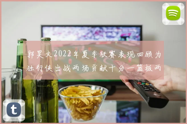 郭昊文2022年夏季联赛表现回顾为独行侠出战两场贡献十分一篮板两助攻