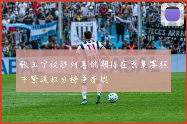 张玉宁谈胜利喜悦期待在密集赛程中紧追积分榜争夺战