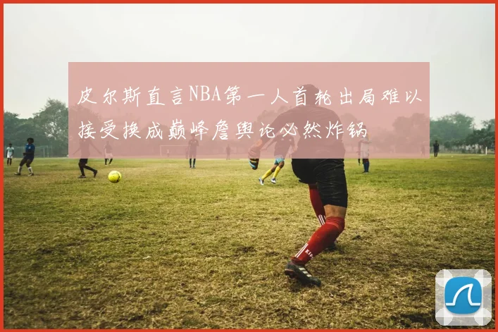 皮尔斯直言NBA第一人首轮出局难以接受换成巅峰詹舆论必然炸锅