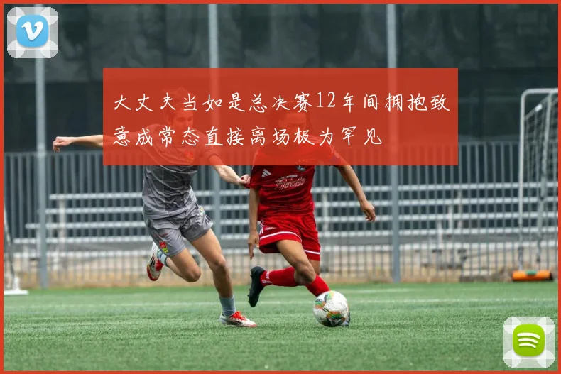 大丈夫当如是总决赛12年间拥抱致意成常态直接离场极为罕见