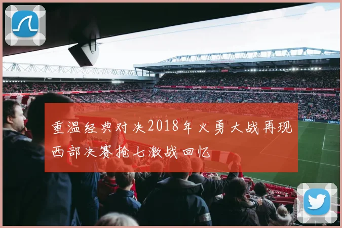 重温经典对决2018年火勇大战再现西部决赛抢七激战回忆