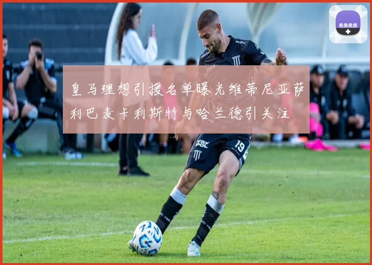 皇马理想引援名单曝光维蒂尼亚萨利巴麦卡利斯特与哈兰德引关注